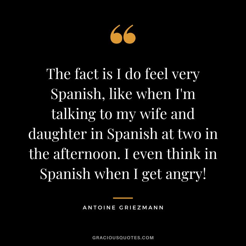 The fact is I do feel very Spanish, like when I'm talking to my wife and daughter in Spanish at two in the afternoon. I even think in Spanish when I get angry!