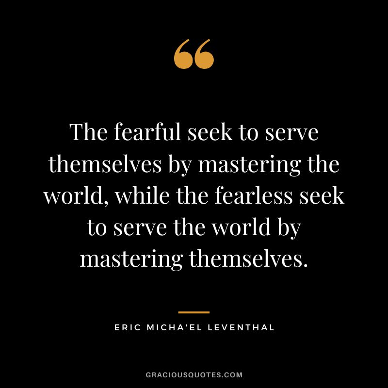 The fearful seek to serve themselves by mastering the world, while the fearless seek to serve the world by mastering themselves. - Eric Micha'el Leventhal