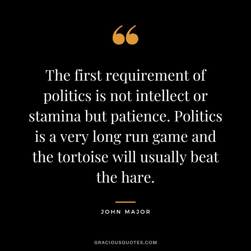The first requirement of politics is not intellect or stamina but patience. Politics is a very long run game and the tortoise will usually beat the hare. - John Major