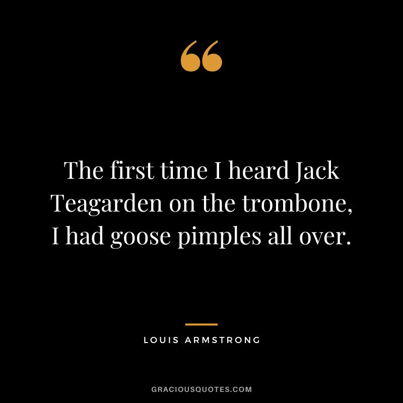 The first time I heard Jack Teagarden on the trombone, I had goose pimples all over.