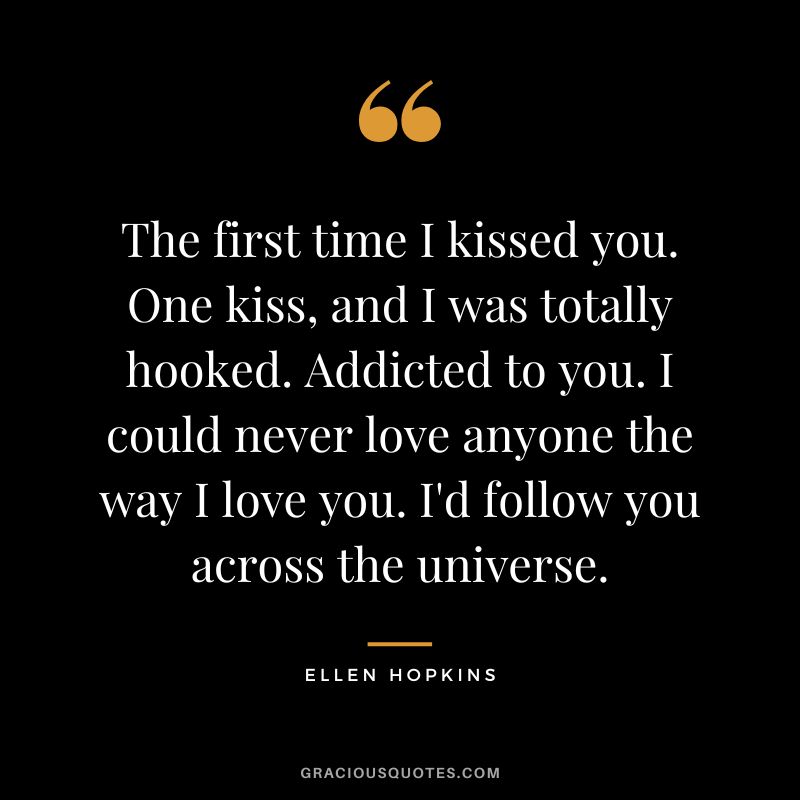 The first time I kissed you. One kiss, and I was totally hooked. Addicted to you. I could never love anyone the way I love you. I'd follow you across the universe.