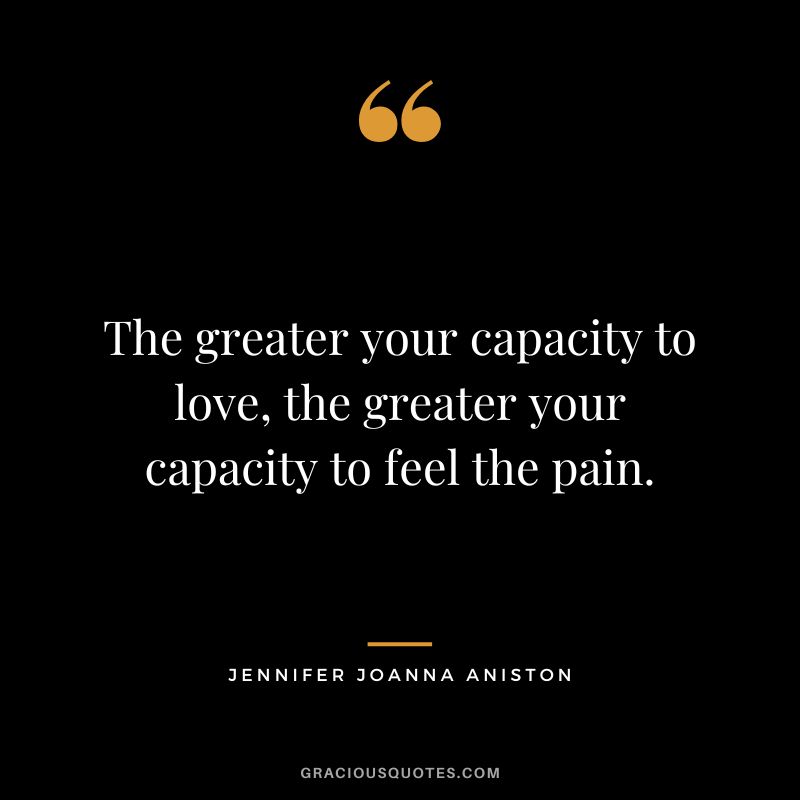 The greater your capacity to love, the greater your capacity to feel the pain. - Jennifer Joanna Aniston