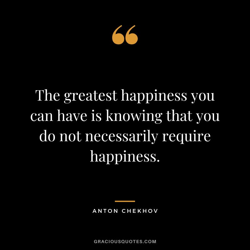 The greatest happiness you can have is knowing that you do not necessarily require happiness.