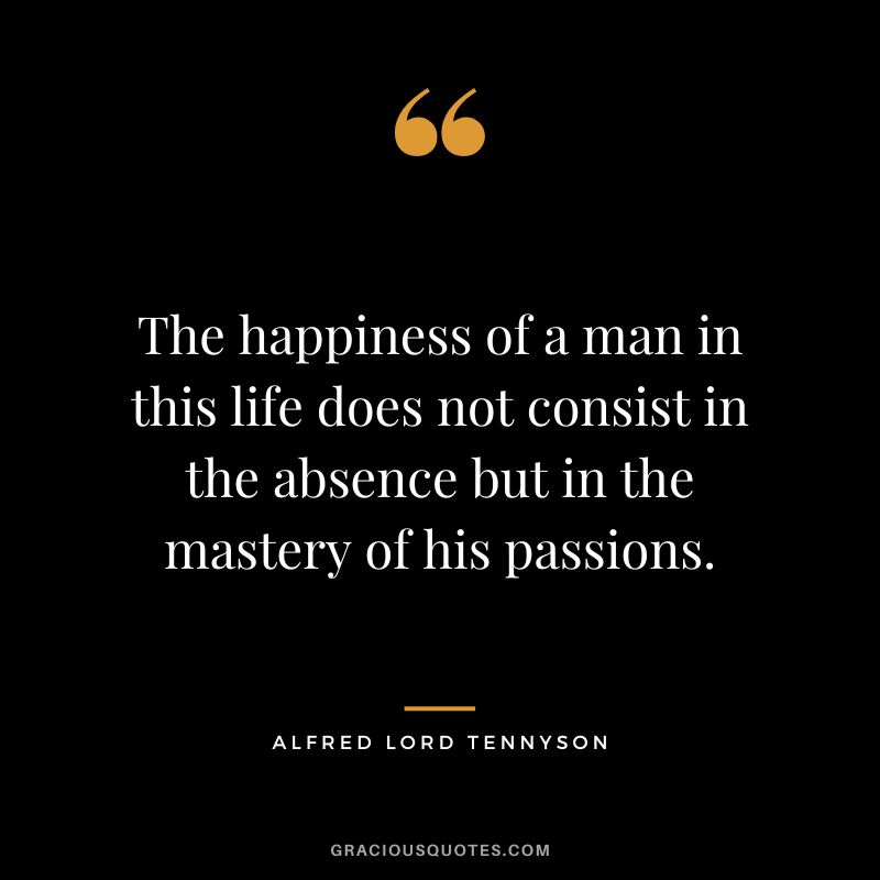 The happiness of a man in this life does not consist in the absence but in the mastery of his passions. - Alfred Lord Tennyson