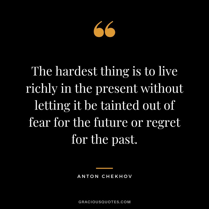 The hardest thing is to live richly in the present without letting it be tainted out of fear for the future or regret for the past.