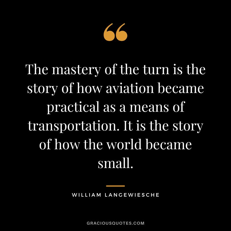 The mastery of the turn is the story of how aviation became practical as a means of transportation. It is the story of how the world became small. - William Langewiesche