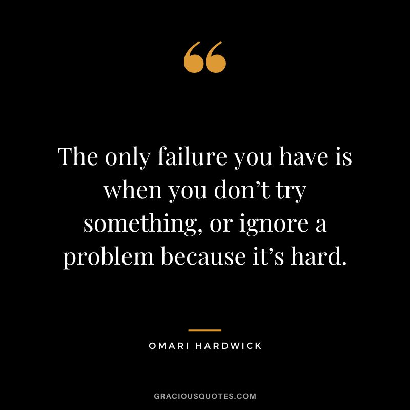 The only failure you have is when you don’t try something, or ignore a problem because it’s hard.