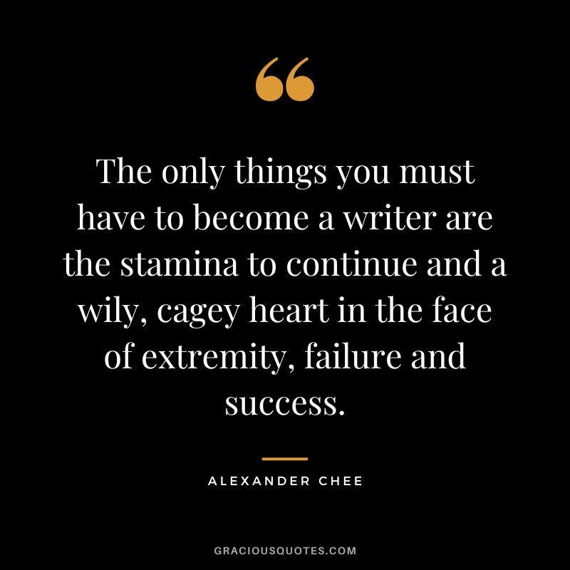 The only things you must have to become a writer are the stamina to continue and a wily, cagey heart in the face of extremity, failure and success. - Alexander Chee