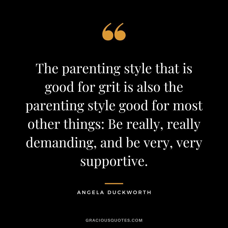 The parenting style that is good for grit is also the parenting style good for most other things Be really, really demanding, and be very, very supportive. - Angela Duckworth
