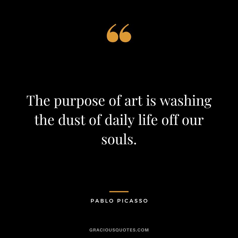 The purpose of art is washing the dust of daily life off our souls. - Pablo Picasso