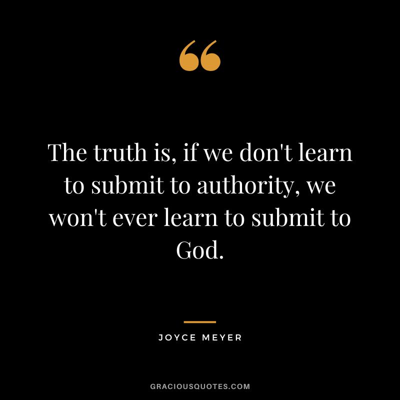 The truth is, if we don't learn to submit to authority, we won't ever learn to submit to God. - Joyce Meyer