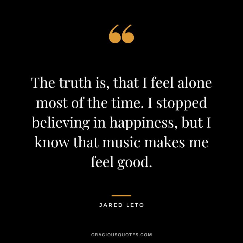 The truth is, that I feel alone most of the time. I stopped believing in happiness, but I know that music makes me feel good.
