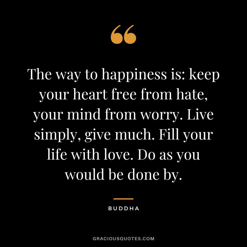 The way to happiness is keep your heart free from hate, your mind from worry. Live simply, give much. Fill your life with love. Do as you would be done by.