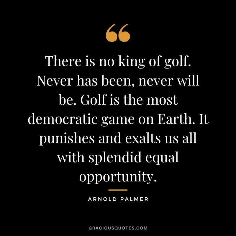 There is no king of golf. Never has been, never will be. Golf is the most democratic game on Earth. It punishes and exalts us all with splendid equal opportunity.