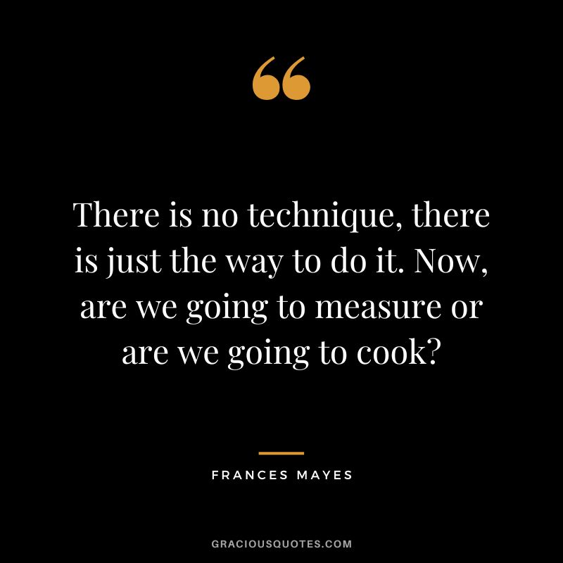There is no technique, there is just the way to do it. Now, are we going to measure or are we going to cook - Frances Mayes