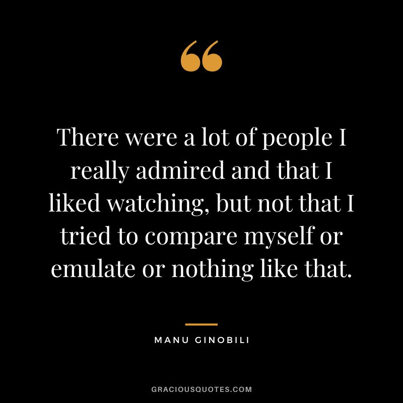 There were a lot of people I really admired and that I liked watching, but not that I tried to compare myself or emulate or nothing like that.