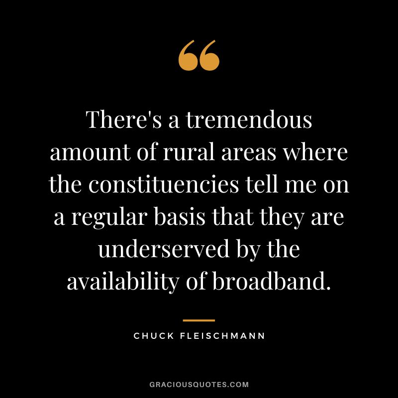 There's a tremendous amount of rural areas where the constituencies tell me on a regular basis that they are underserved by the availability of broadband. - Chuck Fleischmann