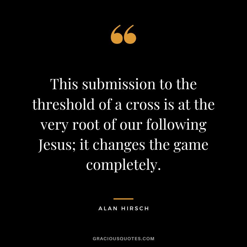 This submission to the threshold of a cross is at the very root of our following Jesus; it changes the game completely. - Alan Hirsch