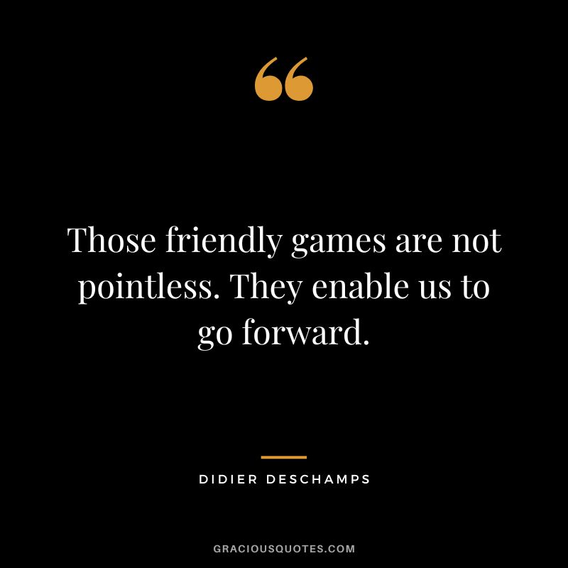 Those friendly games are not pointless. They enable us to go forward.