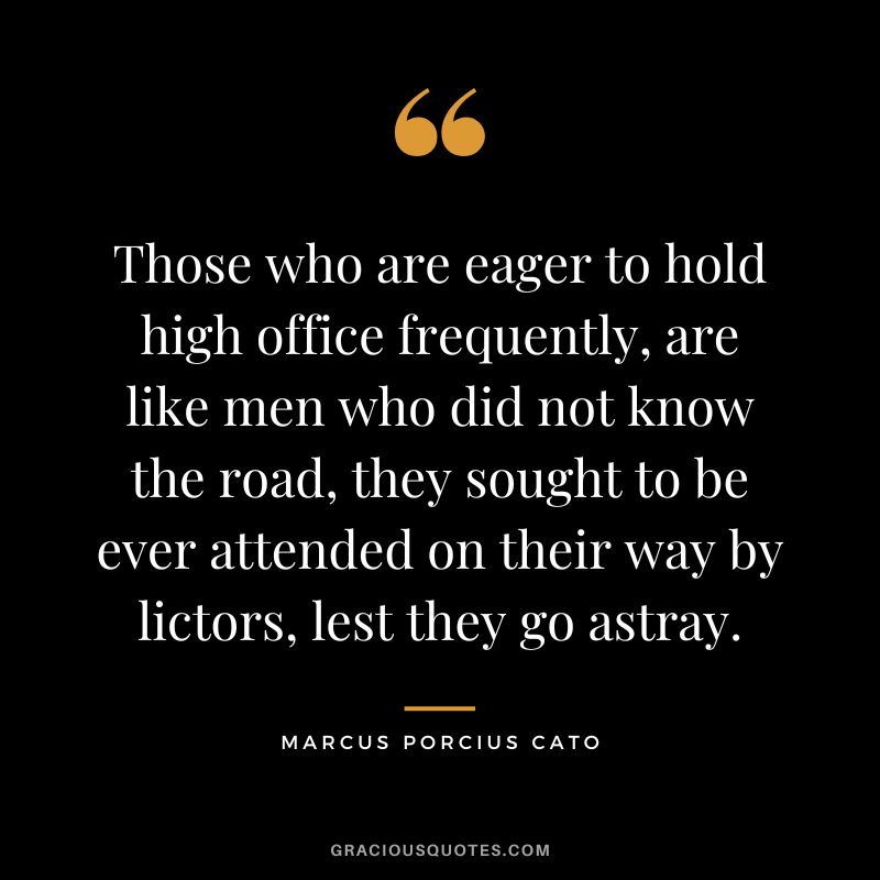 Those who are eager to hold high office frequently, are like men who did not know the road, they sought to be ever attended on their way by lictors, lest they go astray.