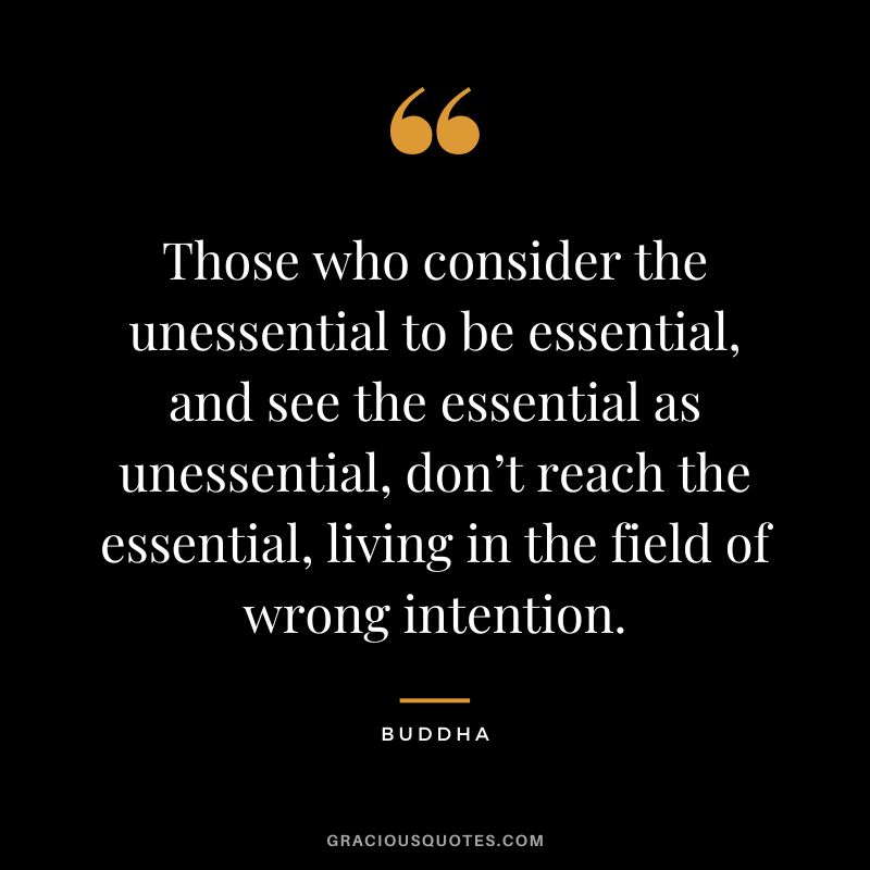 Those who consider the unessential to be essential, and see the essential as unessential, don’t reach the essential, living in the field of wrong intention.