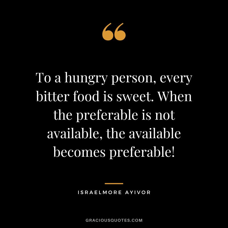 To a hungry person, every bitter food is sweet. When the preferable is not available, the available becomes preferable! - Israelmore Ayivor