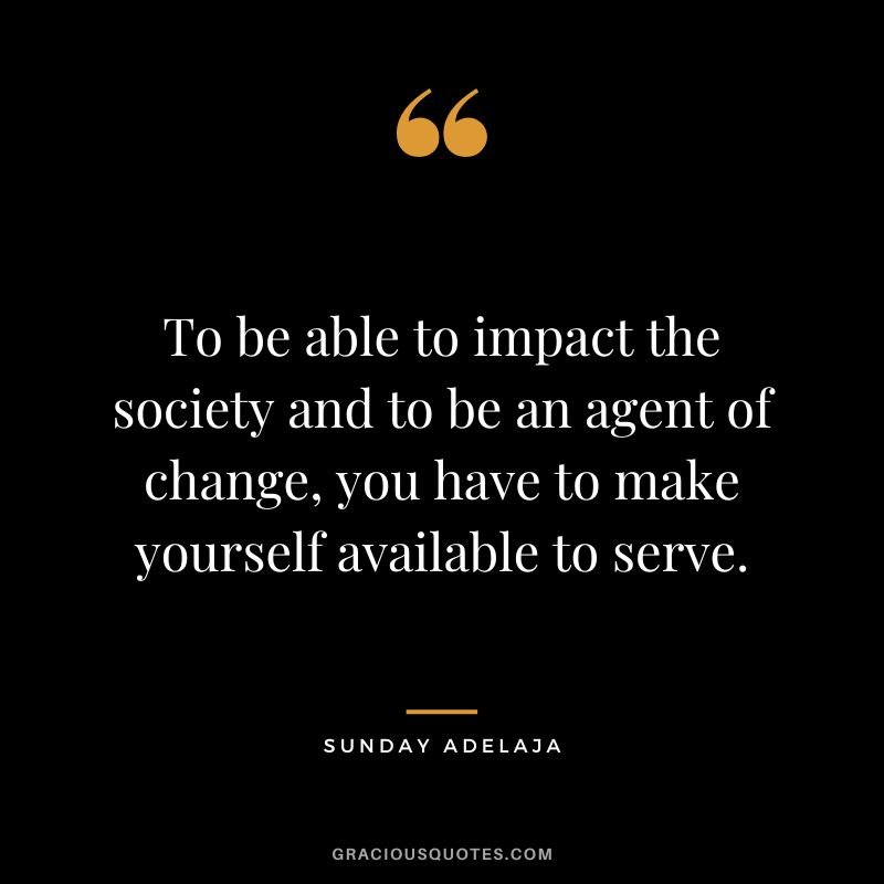 To be able to impact the society and to be an agent of change, you have to make yourself available to serve. - Sunday Adelaja