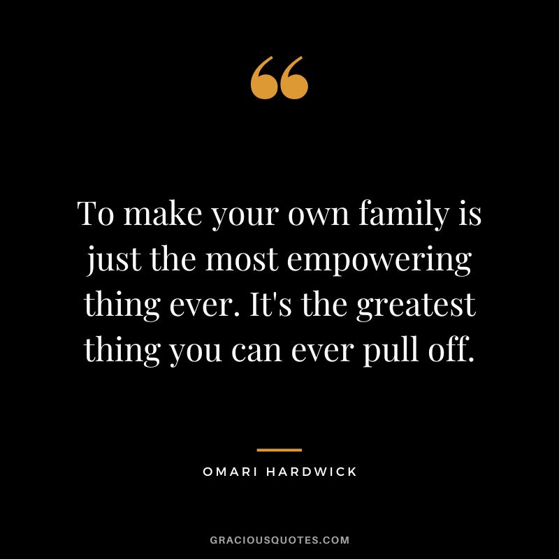 To make your own family is just the most empowering thing ever. It's the greatest thing you can ever pull off.