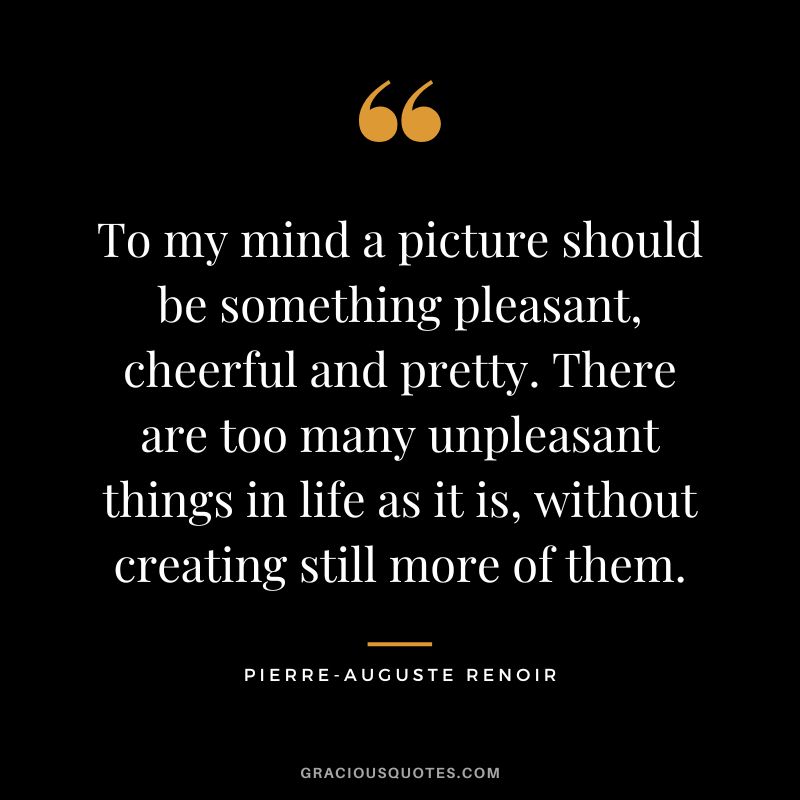 To my mind a picture should be something pleasant, cheerful and pretty. There are too many unpleasant things in life as it is, without creating still more of them. - Pierre-Auguste Renoir