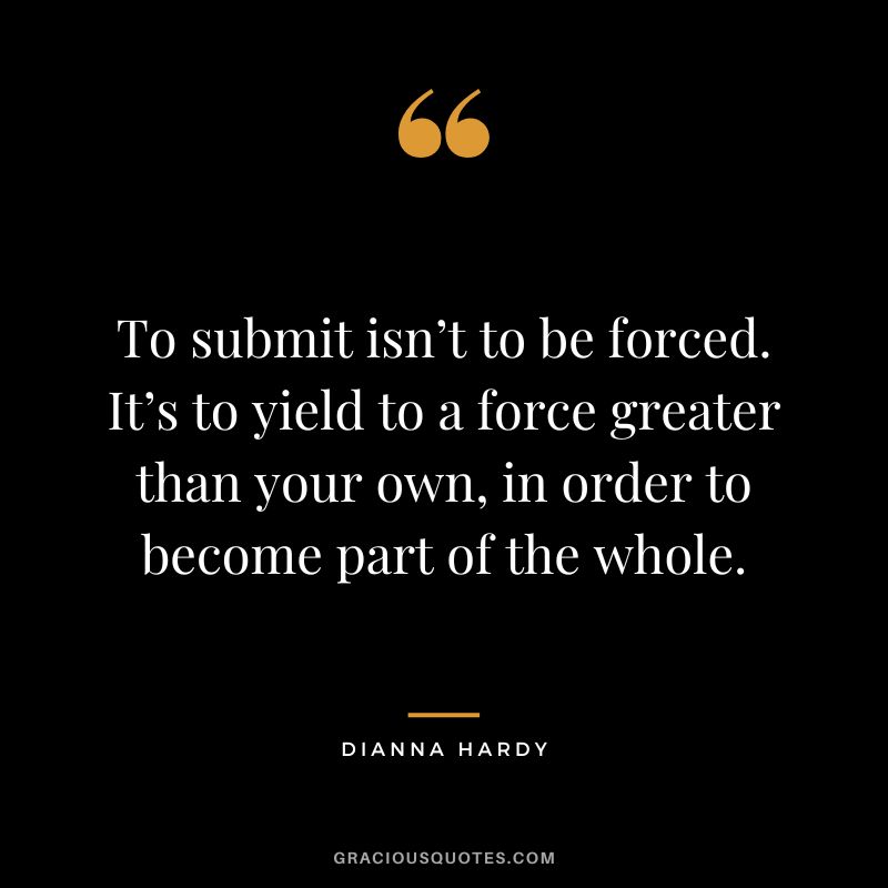 To submit isn’t to be forced. It’s to yield to a force greater than your own, in order to become part of the whole. - Dianna Hardy