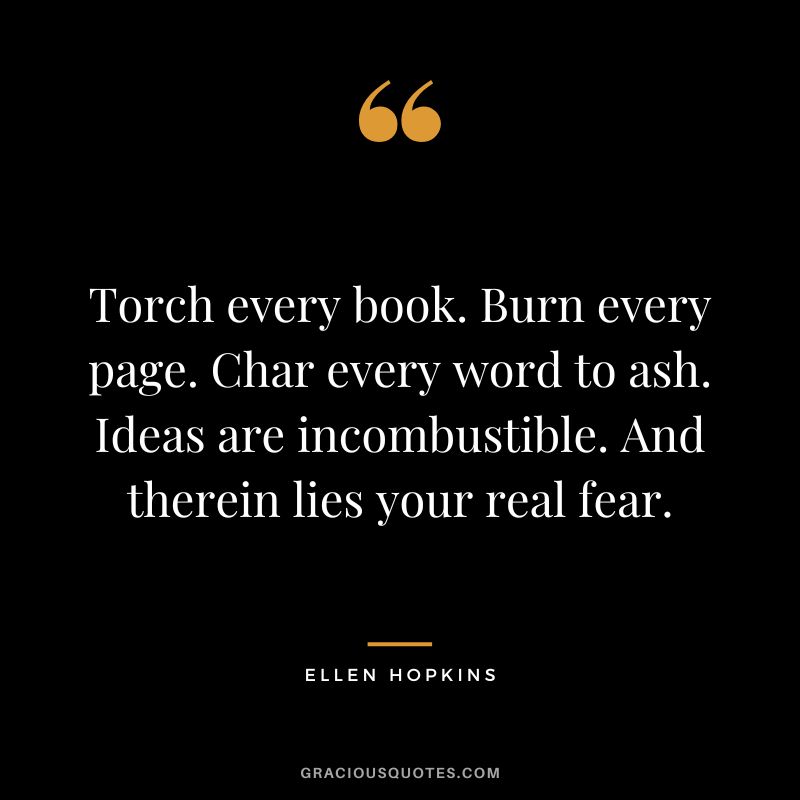 Torch every book. Burn every page. Char every word to ash. Ideas are incombustible. And therein lies your real fear.