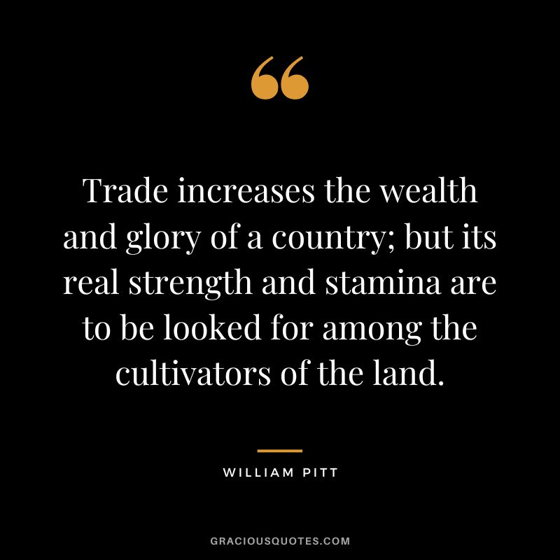 Trade increases the wealth and glory of a country; but its real strength and stamina are to be looked for among the cultivators of the land. - William Pitt