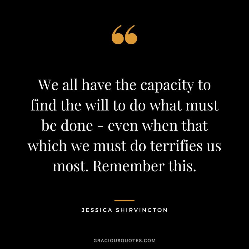 We all have the capacity to find the will to do what must be done - even when that which we must do terrifies us most. Remember this. - Jessica Shirvington
