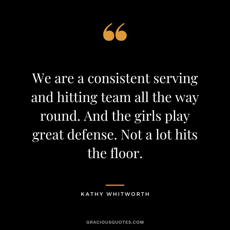 We are a consistent serving and hitting team all the way round. And the girls play great defense. Not a lot hits the floor.