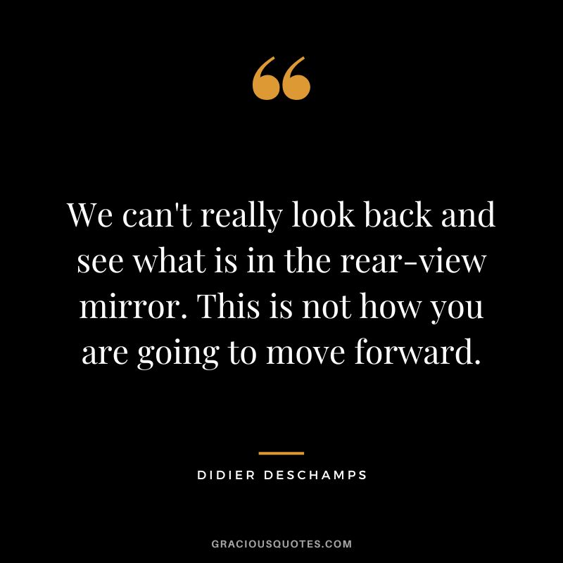 We can't really look back and see what is in the rear-view mirror. This is not how you are going to move forward.