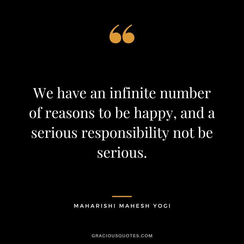 We have an infinite number of reasons to be happy, and a serious responsibility not be serious.