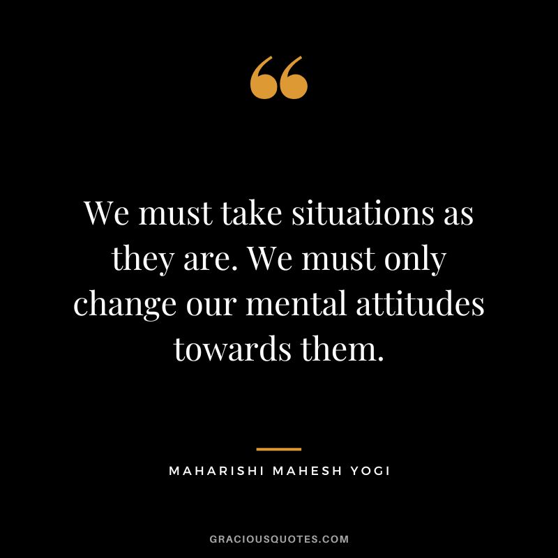 We must take situations as they are. We must only change our mental attitudes towards them.