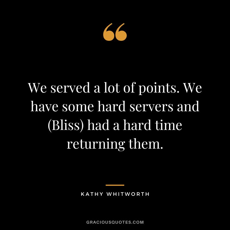 We served a lot of points. We have some hard servers and (Bliss) had a hard time returning them.