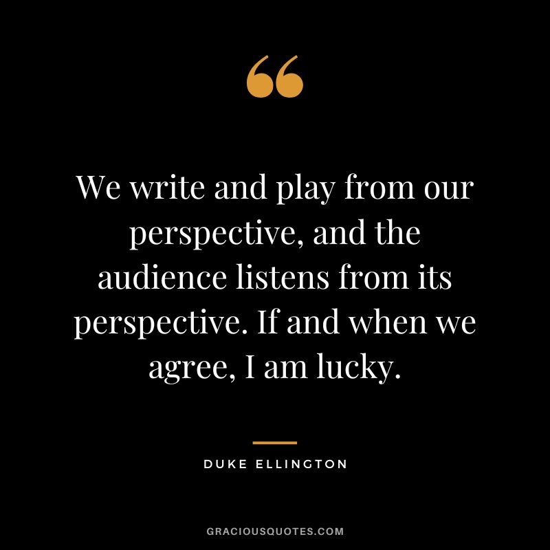 We write and play from our perspective, and the audience listens from its perspective. If and when we agree, I am lucky.