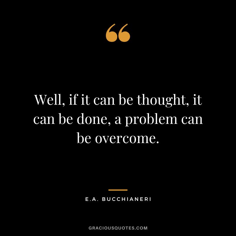 Well, if it can be thought, it can be done, a problem can be overcome. - E.A. Bucchianeri