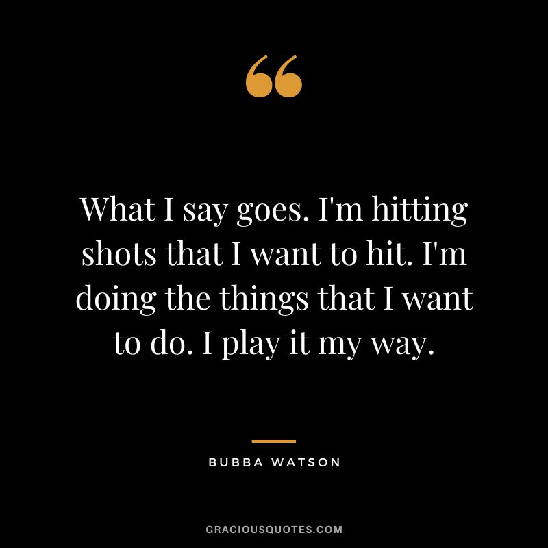 What I say goes. I'm hitting shots that I want to hit. I'm doing the things that I want to do. I play it my way.