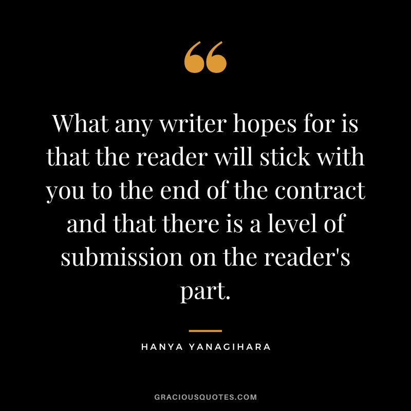 What any writer hopes for is that the reader will stick with you to the end of the contract and that there is a level of submission on the reader's part. - Hanya Yanagihara
