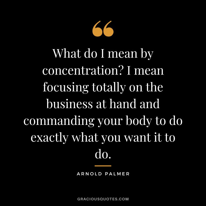 What do I mean by concentration I mean focusing totally on the business at hand and commanding your body to do exactly what you want it to do.