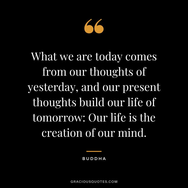 What we are today comes from our thoughts of yesterday, and our present thoughts build our life of tomorrow Our life is the creation of our mind.