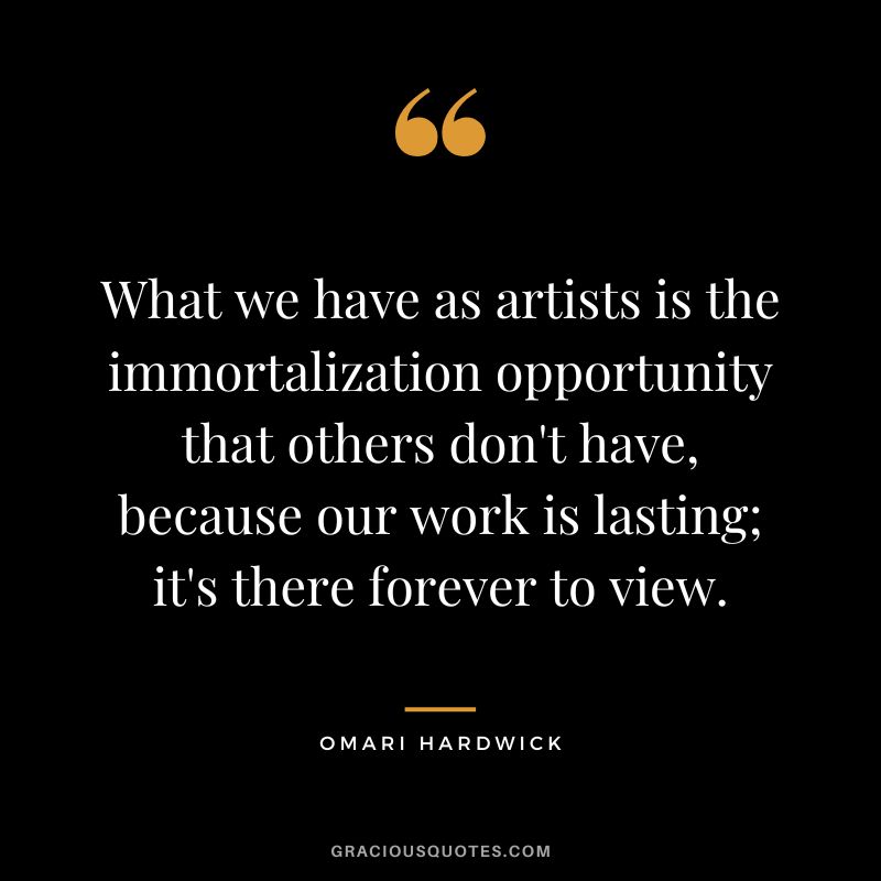 What we have as artists is the immortalization opportunity that others don't have, because our work is lasting; it's there forever to view.