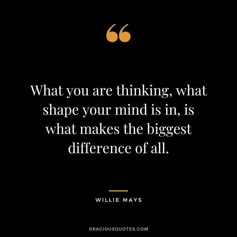 What you are thinking, what shape your mind is in, is what makes the biggest difference of all.