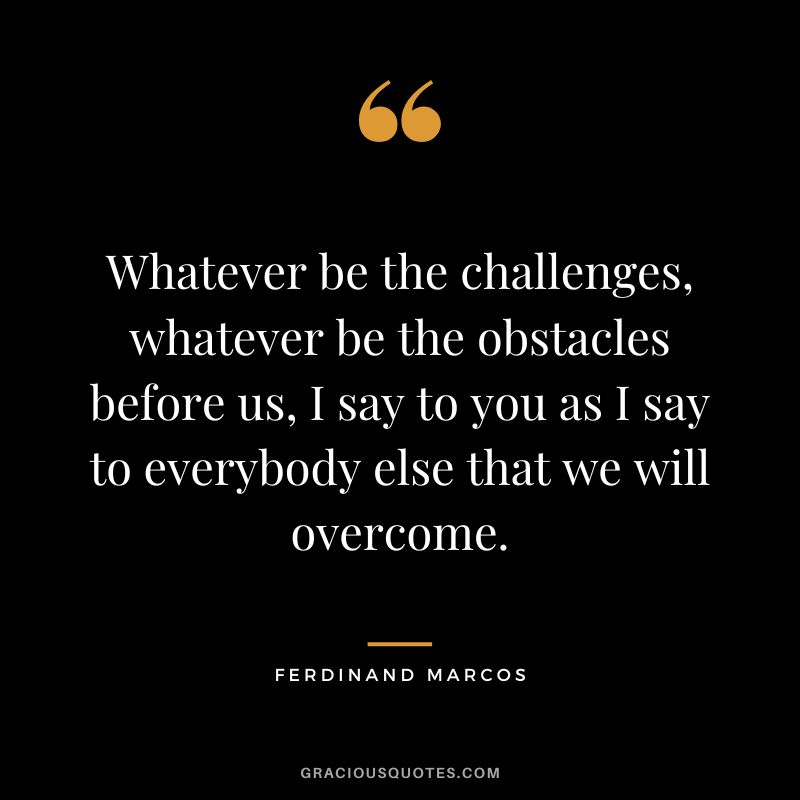 Whatever be the challenges, whatever be the obstacles before us, I say to you as I say to everybody else that we will overcome. - Ferdinand Marcos