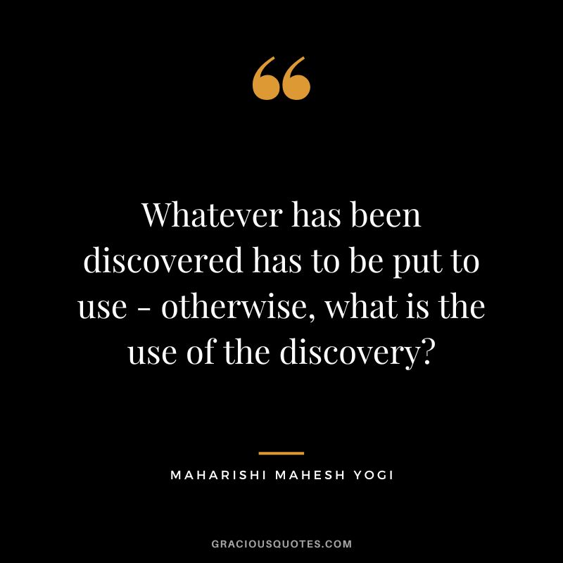 Whatever has been discovered has to be put to use - otherwise, what is the use of the discovery?