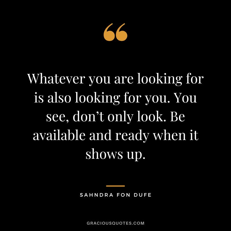 Whatever you are looking for is also looking for you. You see, don’t only look. Be available and ready when it shows up. - Sahndra Fon Dufe