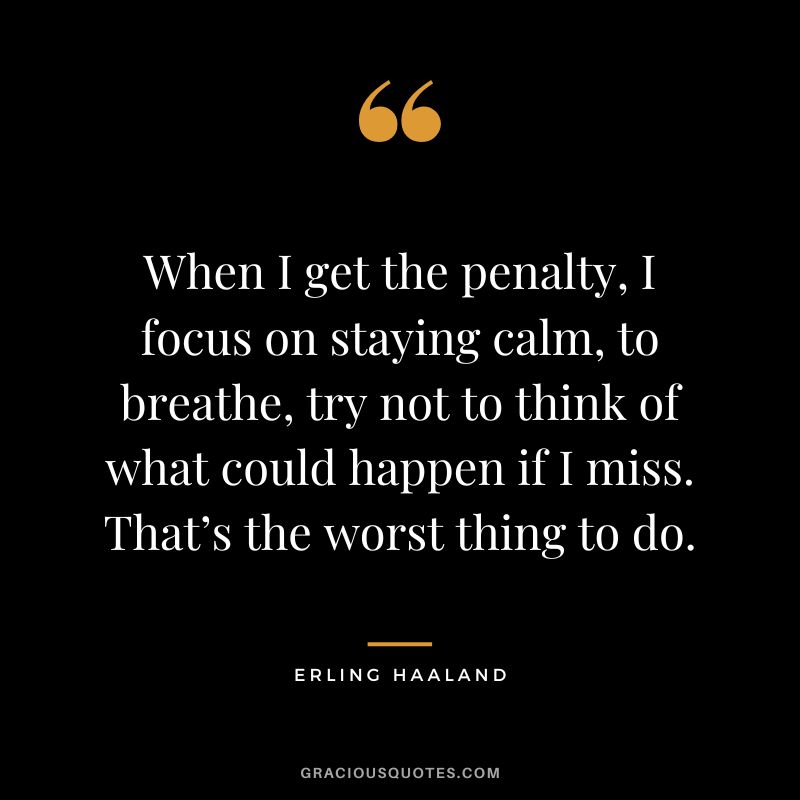 When I get the penalty, I focus on staying calm, to breathe, try not to think of what could happen if I miss. That’s the worst thing to do.
